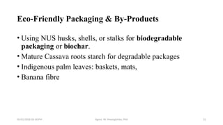 05/01/2026 03:18 PM Agnes W. Mwangómbe, PhD 21
Eco-Friendly Packaging & By-Products
• Using NUS husks, shells, or stalks for biodegradable
packaging or biochar.
• Mature Cassava roots starch for degradable packages
• Indigenous palm leaves: baskets, mats,
• Banana fibre
 