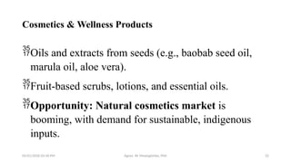 05/01/2026 03:18 PM Agnes W. Mwangómbe, PhD 22
Cosmetics & Wellness Products
Oils and extracts from seeds (e.g., baobab seed oil,
marula oil, aloe vera).
Fruit-based scrubs, lotions, and essential oils.
Opportunity: Natural cosmetics market is
booming, with demand for sustainable, indigenous
inputs.
 