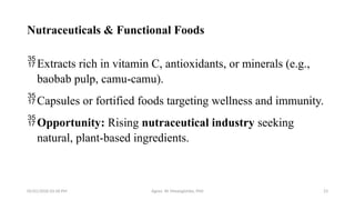 05/01/2026 03:18 PM Agnes W. Mwangómbe, PhD 23
Nutraceuticals & Functional Foods
Extracts rich in vitamin C, antioxidants, or minerals (e.g.,
baobab pulp, camu-camu).
Capsules or fortified foods targeting wellness and immunity.
Opportunity: Rising nutraceutical industry seeking
natural, plant-based ingredients.
 