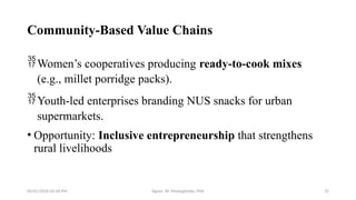 05/01/2026 03:18 PM Agnes W. Mwangómbe, PhD 25
Community-Based Value Chains
Women’s cooperatives producing ready-to-cook mixes
(e.g., millet porridge packs).
Youth-led enterprises branding NUS snacks for urban
supermarkets.
• Opportunity: Inclusive entrepreneurship that strengthens
rural livelihoods
 
