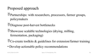 05/01/2026 03:18 PM Agnes W. Mwangómbe, PhD 28
Proposed approach
Partnerships: with researchers, processors, farmer groups,
policymakers
Diagnose post-harvest bottlenecks
Showcase scalable technologies (drying, milling,
fermentation, packaging)
Co-create toolkits & guidelines for extension/farmer training
• Develop actionable policy recommendations
 