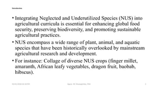05/01/2026 03:18 PM Agnes W. Mwangómbe, PhD 3
Introduction
• Integrating Neglected and Underutilized Species (NUS) into
agricultural curricula is essential for enhancing global food
security, preserving biodiversity, and promoting sustainable
agricultural practices.
• NUS encompass a wide range of plant, animal, and aquatic
species that have been historically overlooked by mainstream
agricultural research and development.
• For instance: Collage of diverse NUS crops (finger millet,
amaranth, African leafy vegetables, dragon fruit, baobab,
hibscus).
 