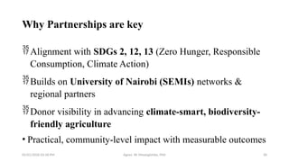 05/01/2026 03:18 PM Agnes W. Mwangómbe, PhD 30
Why Partnerships are key
Alignment with SDGs 2, 12, 13 (Zero Hunger, Responsible
Consumption, Climate Action)
Builds on University of Nairobi (SEMIs) networks &
regional partners
Donor visibility in advancing climate-smart, biodiversity-
friendly agriculture
• Practical, community-level impact with measurable outcomes
 