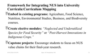 05/01/2026 03:18 PM Agnes W. Mwangómbe, PhD 31
Framework for Integrating NUS into University
Curricula:Curriculum Mapping
Embed in existing programs: Agriculture, Food Science,
Nutrition, Environmental Studies, Business, and Biodiversity
courses.
Create elective modules: “Neglected and Underutilized
Species for Food Security” or “Post-Harvest Innovations in
Indigenous Crops.”
Capstone projects: Encourage students to focus on NUS
value chains for their final-year research.
 