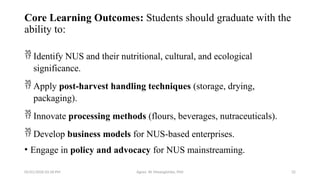 05/01/2026 03:18 PM Agnes W. Mwangómbe, PhD 32
Core Learning Outcomes: Students should graduate with the
ability to:
 Identify NUS and their nutritional, cultural, and ecological
significance.
 Apply post-harvest handling techniques (storage, drying,
packaging).
 Innovate processing methods (flours, beverages, nutraceuticals).
 Develop business models for NUS-based enterprises.
• Engage in policy and advocacy for NUS mainstreaming.
 