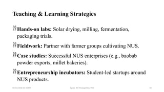 05/01/2026 03:18 PM Agnes W. Mwangómbe, PhD 33
Teaching & Learning Strategies
Hands-on labs: Solar drying, milling, fermentation,
packaging trials.
Fieldwork: Partner with farmer groups cultivating NUS.
Case studies: Successful NUS enterprises (e.g., baobab
powder exports, millet bakeries).
Entrepreneurship incubators: Student-led startups around
NUS products.
 