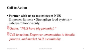 05/01/2026 03:18 PM Agnes W. Mwangómbe, PhD 34
Call to Action
•Partner with us to mainstream NUS
Empower farmers • Strengthen food systems •
Safeguard biodiversity
Quote: “NUS have big potential.”
Call to action: Empower communities to handle,
process, and market NUS sustainably.
 