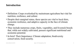 05/01/2026 03:18 PM Agnes W. Mwangómbe, PhD 4
Introduction
• Definition: Crops overlooked by mainstream agriculture but vital for
nutrition, resilience, and culture
• Despite their marginal status, these species are vital to local diets,
economic resilience, and adaptive capacity in the face of climate
change.
• They include numerous crops, fruits, vegetables, and livestock breeds
that, while not widely cultivated, possess significant nutritional and
economic potential.
• In brief: Their Importance: Climate adaptation, biodiversity
conservation, food security.
 