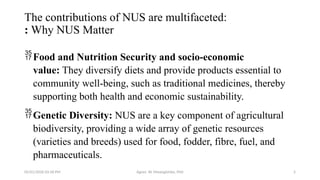 05/01/2026 03:18 PM Agnes W. Mwangómbe, PhD 5
The contributions of NUS are multifaceted:
: Why NUS Matter
Food and Nutrition Security and socio-economic
value: They diversify diets and provide products essential to
community well-being, such as traditional medicines, thereby
supporting both health and economic sustainability.
Genetic Diversity: NUS are a key component of agricultural
biodiversity, providing a wide array of genetic resources
(varieties and breeds) used for food, fodder, fibre, fuel, and
pharmaceuticals.
 
