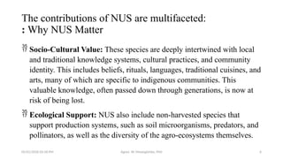 05/01/2026 03:18 PM Agnes W. Mwangómbe, PhD 6
The contributions of NUS are multifaceted:
: Why NUS Matter
 Socio-Cultural Value: These species are deeply intertwined with local
and traditional knowledge systems, cultural practices, and community
identity. This includes beliefs, rituals, languages, traditional cuisines, and
arts, many of which are specific to indigenous communities. This
valuable knowledge, often passed down through generations, is now at
risk of being lost.
 Ecological Support: NUS also include non-harvested species that
support production systems, such as soil microorganisms, predators, and
pollinators, as well as the diversity of the agro-ecosystems themselves.
 