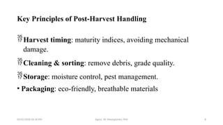 05/01/2026 03:18 PM Agnes W. Mwangómbe, PhD 8
Key Principles of Post-Harvest Handling
Harvest timing: maturity indices, avoiding mechanical
damage.
Cleaning & sorting: remove debris, grade quality.
Storage: moisture control, pest management.
• Packaging: eco-friendly, breathable materials
 