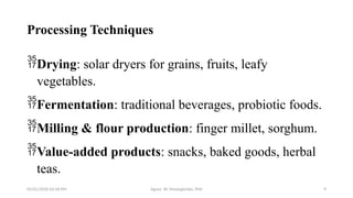 05/01/2026 03:18 PM Agnes W. Mwangómbe, PhD 9
Processing Techniques
Drying: solar dryers for grains, fruits, leafy
vegetables.
Fermentation: traditional beverages, probiotic foods.
Milling & flour production: finger millet, sorghum.
Value-added products: snacks, baked goods, herbal
teas.
 