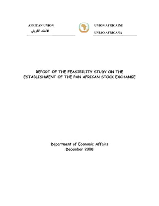 AFRICAN UNION                    UNION AFRICAINE

                                  UNIÃO AFRICANA




     REPORT OF THE FEASIBILITY STUDY ON THE
ESTABLISHMENT OF THE PAN AFRICAN STOCK EXCHANGE




            Department of Economic Affairs
                   December 2008
 