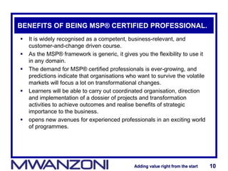 Adding value right from the startAdding value right from the start 10Adding value right from the startAdding value right from the start 10
BENEFITS OF BEING MSP® CERTIFIED PROFESSIONAL.
 It is widely recognised as a competent, business-relevant, and
customer-and-change driven course.
 As the MSP® framework is generic, it gives you the flexibility to use it
in any domain.
 The demand for MSP® certified professionals is ever-growing, and
predictions indicate that organisations who want to survive the volatile
markets will focus a lot on transformational changes.
 Learners will be able to carry out coordinated organisation, direction
and implementation of a dossier of projects and transformation
activities to achieve outcomes and realise benefits of strategic
importance to the business.
 opens new avenues for experienced professionals in an exciting world
of programmes.
 