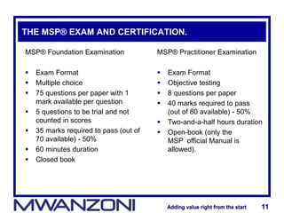 Adding value right from the startAdding value right from the start 11Adding value right from the startAdding value right from the start 11
THE MSP® EXAM AND CERTIFICATION.
MSP® Foundation Examination
 Exam Format
 Multiple choice
 75 questions per paper with 1
mark available per question
 5 questions to be trial and not
counted in scores
 35 marks required to pass (out of
70 available) - 50%
 60 minutes duration
 Closed book
MSP® Practitioner Examination
 Exam Format
 Objective testing
 8 questions per paper
 40 marks required to pass
(out of 80 available) - 50%
 Two-and-a-half hours duration
 Open-book (only the
MSP official Manual is
allowed).
 