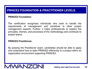 Adding value right from the startAdding value right from the start 13Adding value right from the startAdding value right from the start 13
PRINCE2 FOUNDATION & PRACTITIONER LEVELS.
PRINCE2 Foundation
The certification recognises individuals who want to handle the
requirements of management and contribute to other project
management aspects. Further, it helps professionals to explore the
principles, themes, and processes of the methodology and contribute to
project teams.
PRINCE2 Practitioner.
By passing the Practitioner exam, candidates should be able to apply
and understand how to tailor PRINCE2 effectively to a project within an
organization environment supporting PRINCE2.
 