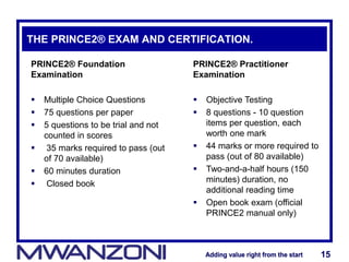 Adding value right from the startAdding value right from the start 15Adding value right from the startAdding value right from the start 15
THE PRINCE2® EXAM AND CERTIFICATION.
PRINCE2® Foundation
Examination
 Multiple Choice Questions
 75 questions per paper
 5 questions to be trial and not
counted in scores
 35 marks required to pass (out
of 70 available)
 60 minutes duration
 Closed book
PRINCE2® Practitioner
Examination
 Objective Testing
 8 questions - 10 question
items per question, each
worth one mark
 44 marks or more required to
pass (out of 80 available)
 Two-and-a-half hours (150
minutes) duration, no
additional reading time
 Open book exam (official
PRINCE2 manual only)
 