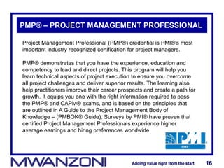 Adding value right from the startAdding value right from the start 16Adding value right from the startAdding value right from the start 16
PMP® – PROJECT MANAGEMENT PROFESSIONAL
Project Management Professional (PMP®) credential is PMI®’s most
important industry recognized certification for project managers.
PMP® demonstrates that you have the experience, education and
competency to lead and direct projects. This program will help you
learn technical aspects of project execution to ensure you overcome
all project challenges and deliver superior results. The learning also
help practitioners improve their career prospects and create a path for
growth. It equips you one with the right information required to pass
the PMP® and CAPM® exams, and is based on the principles that
are outlined in A Guide to the Project Management Body of
Knowledge – (PMBOK® Guide). Surveys by PMI® have proven that
certified Project Management Professionals experience higher
average earnings and hiring preferences worldwide.
 