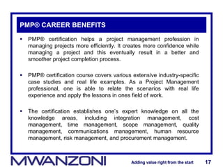 Adding value right from the startAdding value right from the start 17Adding value right from the startAdding value right from the start 17
PMP® CAREER BENEFITS
 PMP® certification helps a project management profession in
managing projects more efficiently. It creates more confidence while
managing a project and this eventually result in a better and
smoother project completion process.
 PMP® certification course covers various extensive industry-specific
case studies and real life examples. As a Project Management
professional, one is able to relate the scenarios with real life
experience and apply the lessons in ones field of work.
 The certification establishes one’s expert knowledge on all the
knowledge areas, including integration management, cost
management, time management, scope management, quality
management, communications management, human resource
management, risk management, and procurement management.
 