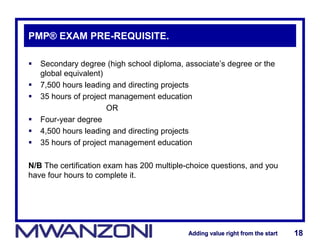 Adding value right from the startAdding value right from the start 18Adding value right from the startAdding value right from the start 18
PMP® EXAM PRE-REQUISITE.
 Secondary degree (high school diploma, associate’s degree or the
global equivalent)
 7,500 hours leading and directing projects
 35 hours of project management education
OR
 Four-year degree
 4,500 hours leading and directing projects
 35 hours of project management education
N/B The certification exam has 200 multiple-choice questions, and you
have four hours to complete it.
 