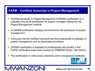 Adding value right from the startAdding value right from the start 19Adding value right from the startAdding value right from the start 19
CAPM – Certified Associate in Project Management
 Certified Associate in Project Management (CAPM®) certification is a
valuable entry-level certification for project managers offered by the
Project Management Institute.
 A CAPM® certification displays commitment to the profession of project
management.
 It ensures that the certified individual has the fundamental knowledge of
project management and its associated processes.
 CAPM® certification is awarded to professionals who qualify in the
CAPM certification exam that is based on PMBOK® Guide—5th Edition.
 This certification is valid across industries and is recognized worldwide.
 