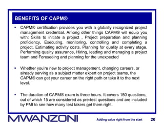 Adding value right from the startAdding value right from the start 20Adding value right from the startAdding value right from the start 20
BENEFITS OF CAPM®
 CAPM® certification provides you with a globally recognized project
management credential. Among other things CAPM® will equip you
with: Skills to initiate a project , Project preparation and planning
proficiency, Executing, monitoring, controlling and completing a
project, Estimating activity costs, Planning for quality at every stage,
Performing quality assurance, Hiring, leading and managing a project
team and Foreseeing and planning for the unexpected
 Whether you’re new to project management, changing careers, or
already serving as a subject matter expert on project teams, the
CAPM® can get your career on the right path or take it to the next
level.
 The duration of CAPM® exam is three hours. It covers 150 questions,
out of which 15 are considered as pre-test questions and are included
by PMI to see how many test takers get them right.
 