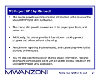 Adding value right from the startAdding value right from the start 21Adding value right from the startAdding value right from the start 21
MS Project 2013 by Microsoft
 This course provides a comprehensive introduction to the basics of the
Microsoft® Project 2013 application.
 The course also provide an overview of the project plan, tasks, and
resources.
 Additionally, the course provides information on tracking project
progress and advanced task scheduling.
 An outline on reporting, troubleshooting, and customizing views will be
provided by the course.
 You will also get information on sharing project information, resource
pooling and consolidation, along with an update on new features in the
Microsoft® Project 2013 application.
 