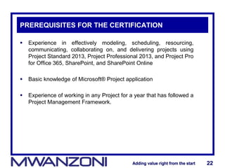 Adding value right from the startAdding value right from the start 22Adding value right from the startAdding value right from the start 22
PREREQUISITES FOR THE CERTIFICATION
 Experience in effectively modeling, scheduling, resourcing,
communicating, collaborating on, and delivering projects using
Project Standard 2013, Project Professional 2013, and Project Pro
for Office 365, SharePoint, and SharePoint Online
 Basic knowledge of Microsoft® Project application
 Experience of working in any Project for a year that has followed a
Project Management Framework.
 