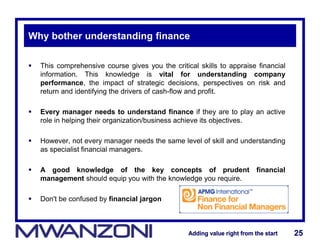 Adding value right from the startAdding value right from the start 25Adding value right from the startAdding value right from the start 25
Why bother understanding finance
 This comprehensive course gives you the critical skills to appraise financial
information. This knowledge is vital for understanding company
performance, the impact of strategic decisions, perspectives on risk and
return and identifying the drivers of cash-flow and profit.
 Every manager needs to understand finance if they are to play an active
role in helping their organization/business achieve its objectives.
 However, not every manager needs the same level of skill and understanding
as specialist financial managers.
 A good knowledge of the key concepts of prudent financial
management should equip you with the knowledge you require.
 Don't be confused by financial jargon
 