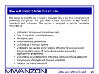 Adding value right from the startAdding value right from the start 26Adding value right from the startAdding value right from the start 26
How will I benefit from this course
This course is ideal for you if you’re a manager who is not from a financial and
accounting background, and you need a basic foundation in key financial
documents and processes. The course is designed to provide necessary
knowledge to:
 Understand fundamental financial concepts
 Read financial documents/statements
 Manage budgets
 Analyse financial performance
 Use a range of financial controls
 Understand the sources and availability of finance for an organization
 Comprehend the impact of various business decisions on the
organization’s performance.
 Demonstrate an understanding of financial management and accounting
 Communicate effectively with financial specialists
 Improve your career prospects
 