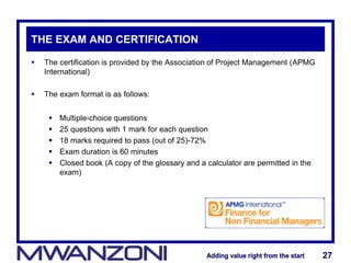 Adding value right from the startAdding value right from the start 27Adding value right from the startAdding value right from the start 27
THE EXAM AND CERTIFICATION
 The certification is provided by the Association of Project Management (APMG
International)
 The exam format is as follows:
 Multiple-choice questions
 25 questions with 1 mark for each question
 18 marks required to pass (out of 25)-72%
 Exam duration is 60 minutes
 Closed book (A copy of the glossary and a calculator are permitted in the
exam)
 
