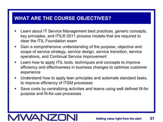 Adding value right from the startAdding value right from the start 31Adding value right from the startAdding value right from the start 31
WHAT ARE THE COURSE OBJECTIVES?
 Learn about IT Service Management best practices, generic concepts,
key principles, and ITIL® 2011 process models that are required to
clear the ITIL Foundation exam
 Gain a comprehensive understanding of the purpose, objective and
scope of service strategy, service design, service transition, service
operations, and Continual Service Improvement
 Learn how to apply ITIL tools, techniques and concepts to improve
efficiency and effectiveness in business changes to optimize customer
experience
 Understand how to apply lean principles and automate standard tasks,
to improve efficiency of ITSM processes
 Save costs by centralizing activities and teams using well defined fit-for
purpose and fit-for-use processes
 