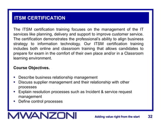 Adding value right from the startAdding value right from the start 32Adding value right from the startAdding value right from the start 32
ITSM CERTIFICATION
The ITSM certification training focuses on the management of the IT
services like planning, delivery and support to improve customer service.
The certification demonstrates the professional’s ability to align business
strategy to information technology. Our ITSM certification training
includes both online and classroom training that allows candidates to
prepare for exam in the comfort of their own place and/or in a Classroom
learning environment.
Course Objectives.
 Describe business relationship management
 Discuss supplier management and their relationship with other
processes
 Explain resolution processes such as Incident & service request
management
 Define control processes
 