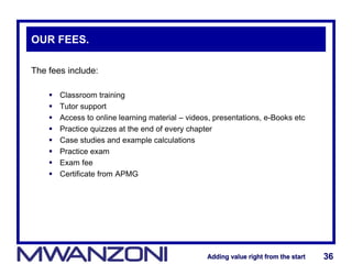 Adding value right from the startAdding value right from the start 36Adding value right from the startAdding value right from the start 36
OUR FEES.
The fees include:
 Classroom training
 Tutor support
 Access to online learning material – videos, presentations, e-Books etc
 Practice quizzes at the end of every chapter
 Case studies and example calculations
 Practice exam
 Exam fee
 Certificate from APMG
 