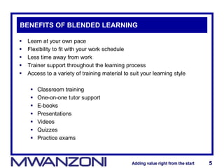 Adding value right from the startAdding value right from the start 5Adding value right from the startAdding value right from the start 5
BENEFITS OF BLENDED LEARNING
 Learn at your own pace
 Flexibility to fit with your work schedule
 Less time away from work
 Trainer support throughout the learning process
 Access to a variety of training material to suit your learning style
 Classroom training
 One-on-one tutor support
 E-books
 Presentations
 Videos
 Quizzes
 Practice exams
 