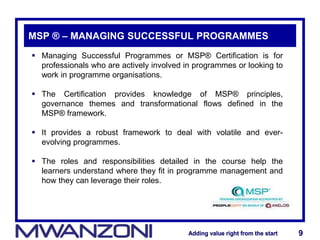Adding value right from the startAdding value right from the start 9Adding value right from the startAdding value right from the start 9
MSP ® – MANAGING SUCCESSFUL PROGRAMMES
 Managing Successful Programmes or MSP® Certification is for
professionals who are actively involved in programmes or looking to
work in programme organisations.
 The Certification provides knowledge of MSP® principles,
governance themes and transformational flows defined in the
MSP® framework.
 It provides a robust framework to deal with volatile and ever-
evolving programmes.
 The roles and responsibilities detailed in the course help the
learners understand where they fit in programme management and
how they can leverage their roles.
 