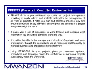 Adding value right from the startAdding value right from the start 12Adding value right from the startAdding value right from the start 12
PRINCE2 (Projects in Controlled Environments)
 PRINCE2® is a process-based approach for project management
providing an easily tailored and scalable method for the management of
all types of projects. It helps you plan and control a project of any size
around a structure of key activities, ensuring that the benefits of a project
always outweigh the costs.
 It gives you a set of processes to work through and explains what
information you should be gathering along the way.
 It provides benefits to the managers and directors of a project and to an
organization, through the controllable use of resources and the ability to
manage business and project risk more effectively.
 Using PRINCE2® in your projects gives you common systems,
procedures and language hence the confidence in managing projects
successfully within the workforce.
 
