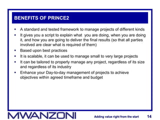 Adding value right from the startAdding value right from the start 14Adding value right from the startAdding value right from the start 14
BENEFITS OF PRINCE2
 A standard and tested framework to manage projects of different kinds
 It gives you a script to explain what you are doing, when you are doing
it, and how you are going to deliver the final results (so that all parties
involved are clear what is required of them)
 Based upon best practices
 It is scalable, it can be used to manage small to very large projects
 It can be tailored to properly manage any project, regardless of its size
and regardless of its industry
 Enhance your Day-to-day management of projects to achieve
objectives within agreed timeframe and budget
 