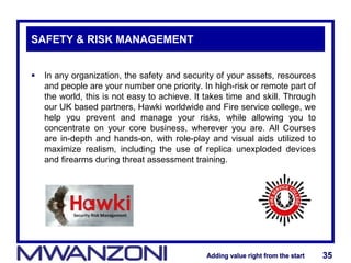 Adding value right from the startAdding value right from the start 35Adding value right from the startAdding value right from the start 35
SAFETY & RISK MANAGEMENT
 In any organization, the safety and security of your assets, resources
and people are your number one priority. In high-risk or remote part of
the world, this is not easy to achieve. It takes time and skill. Through
our UK based partners, Hawki worldwide and Fire service college, we
help you prevent and manage your risks, while allowing you to
concentrate on your core business, wherever you are. All Courses
are in-depth and hands-on, with role-play and visual aids utilized to
maximize realism, including the use of replica unexploded devices
and firearms during threat assessment training.
 