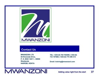 Adding value right from the startAdding value right from the start 37Adding value right from the startAdding value right from the start 37
Contact Us
MWANZONI LTD
84 Riverside Drive,
P. O. BOX 14611 – 00800
Westlands
NAIROBI, KENYA
TEL: +254 (0) 704 765599 | +254 (0)
733 197606 | +254 (0) 775 396 313
Email: training@mwanzoni.com
 