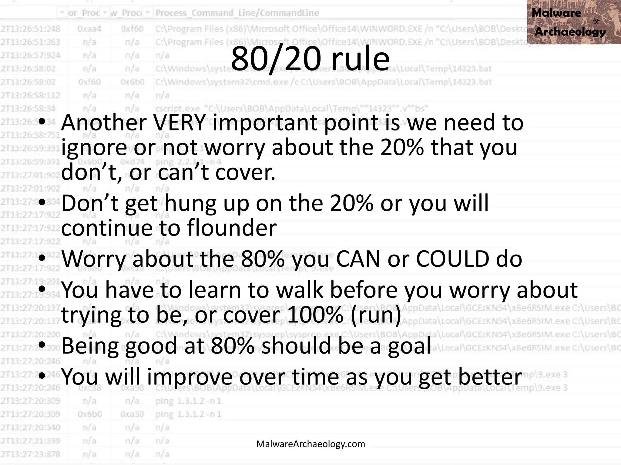 80/20 rule
• Another VERY important point is we need to
ignore or not worry about the 20% that you
don’t, or can’t cover.
• Don’t get hung up on the 20% or you will
continue to flounder
• Worry about the 80% you CAN or COULD do
• You have to learn to walk before you worry about
trying to be, or cover 100% (run)
• Being good at 80% should be a goal
• You will improve over time as you get better
MalwareArchaeology.com
 
