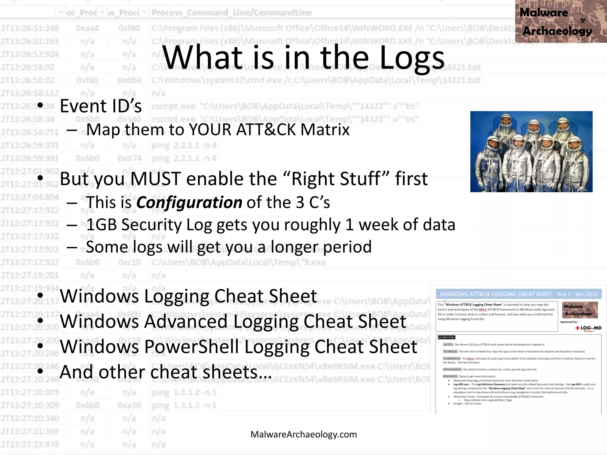 What is in the Logs
• Event ID’s
– Map them to YOUR ATT&CK Matrix
• But you MUST enable the “Right Stuff” first
– This is Configuration of the 3 C’s
– 1GB Security Log gets you roughly 1 week of data
– Some logs will get you a longer period
• Windows Logging Cheat Sheet
• Windows Advanced Logging Cheat Sheet
• Windows PowerShell Logging Cheat Sheet
• And other cheat sheets…
MalwareArchaeology.com
 