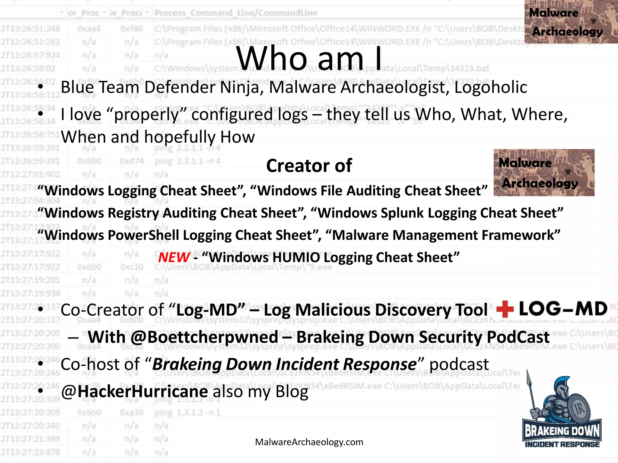 Who am I
• Blue Team Defender Ninja, Malware Archaeologist, Logoholic
• I love “properly” configured logs – they tell us Who, What, Where,
When and hopefully How
Creator of
“Windows Logging Cheat Sheet”, “Windows File Auditing Cheat Sheet”
“Windows Registry Auditing Cheat Sheet”, “Windows Splunk Logging Cheat Sheet”
“Windows PowerShell Logging Cheat Sheet”, “Malware Management Framework”
NEW - “Windows HUMIO Logging Cheat Sheet”
• Co-Creator of “Log-MD” – Log Malicious Discovery Tool
– With @Boettcherpwned – Brakeing Down Security PodCast
• Co-host of “Brakeing Down Incident Response” podcast
• @HackerHurricane also my Blog
MalwareArchaeology.com
 