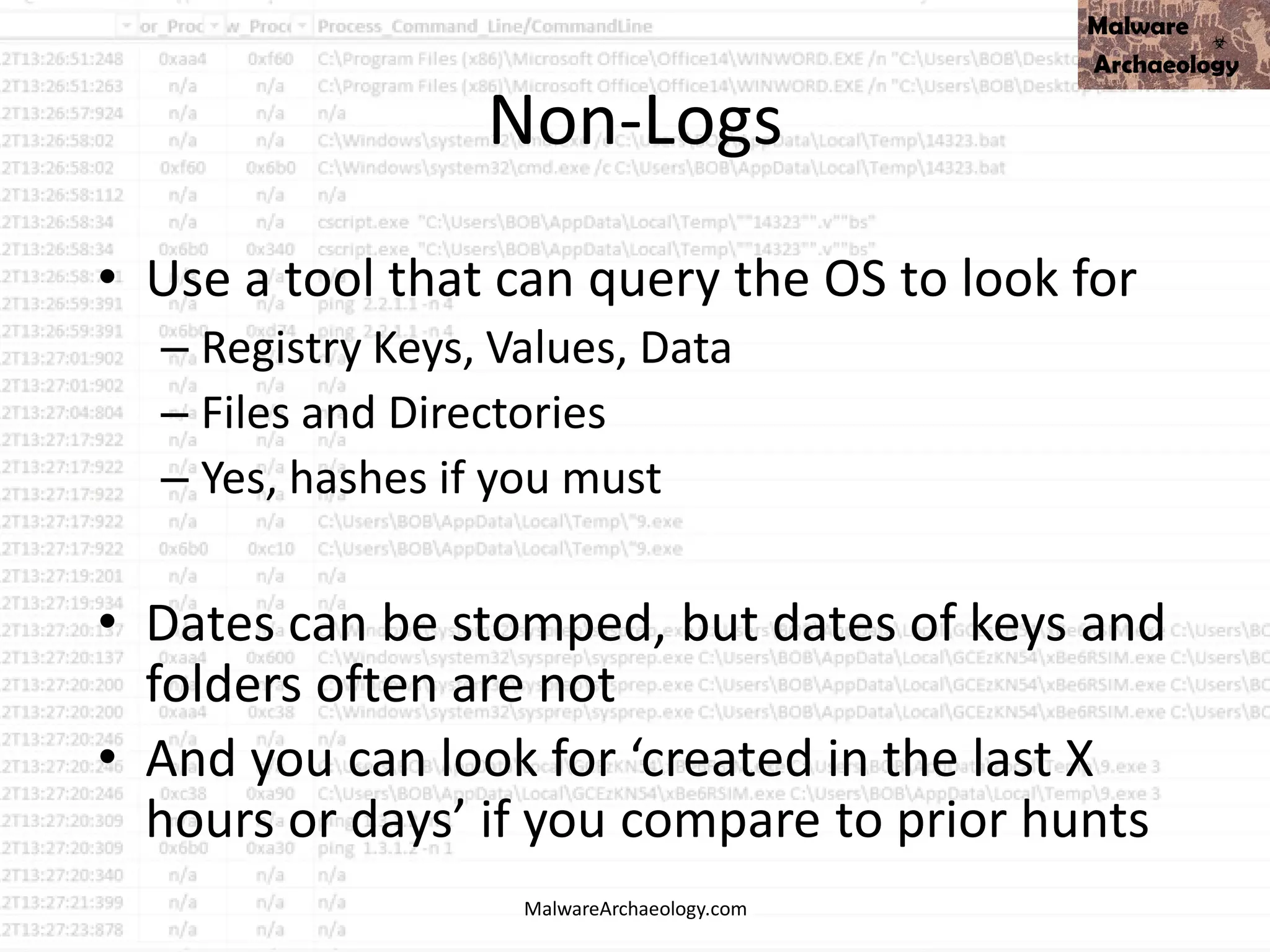 Non-Logs
MalwareArchaeology.com
• Use a tool that can query the OS to look for
– Registry Keys, Values, Data
– Files and Directories
– Yes, hashes if you must
• Dates can be stomped, but dates of keys and
folders often are not
• And you can look for ‘created in the last X
hours or days’ if you compare to prior hunts
 