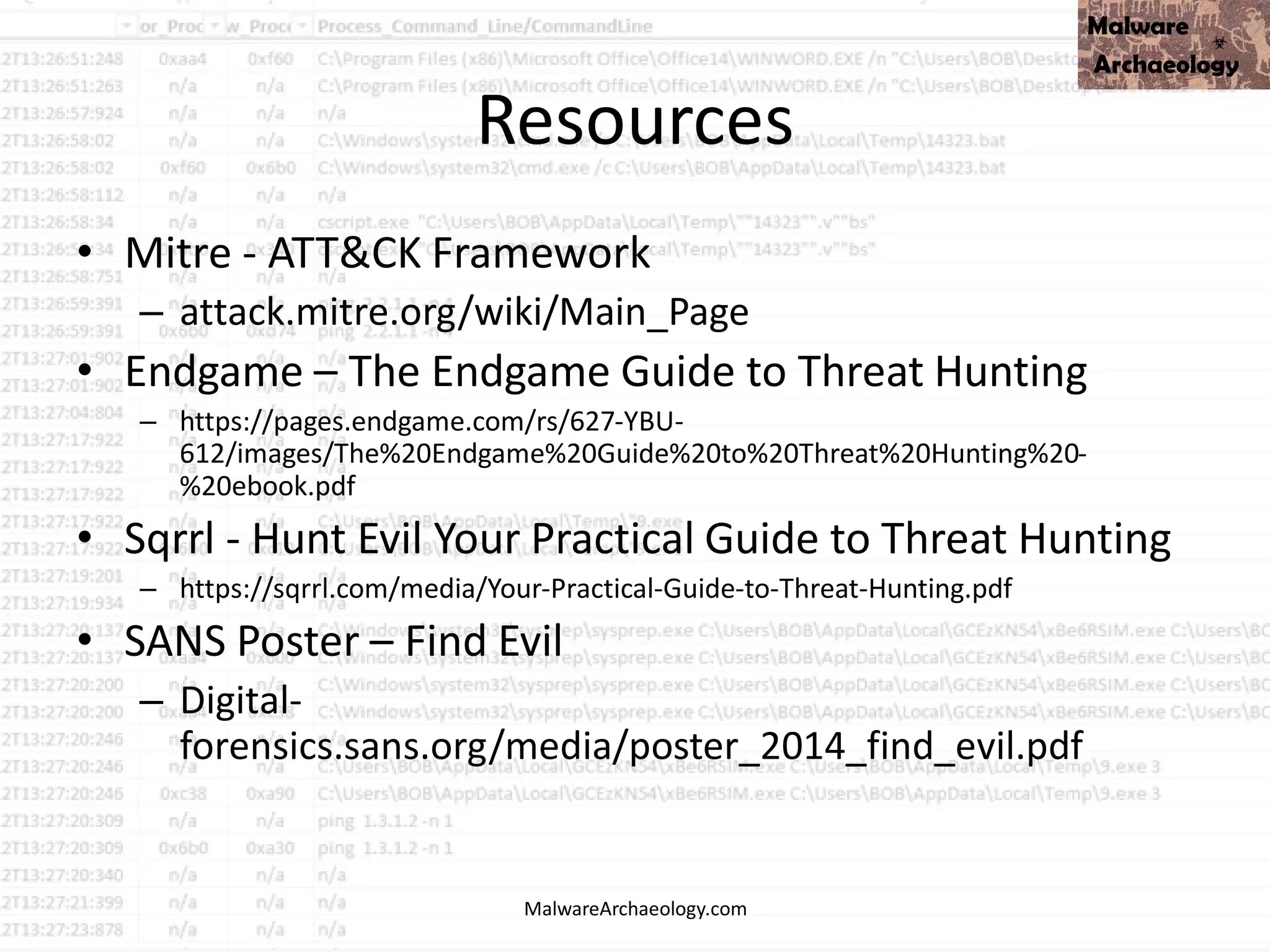 Resources
• Mitre - ATT&CK Framework
– attack.mitre.org/wiki/Main_Page
• Endgame – The Endgame Guide to Threat Hunting
– https://pages.endgame.com/rs/627-YBU-
612/images/The%20Endgame%20Guide%20to%20Threat%20Hunting%20-
%20ebook.pdf
• Sqrrl - Hunt Evil Your Practical Guide to Threat Hunting
– https://sqrrl.com/media/Your-Practical-Guide-to-Threat-Hunting.pdf
• SANS Poster – Find Evil
– Digital-
forensics.sans.org/media/poster_2014_find_evil.pdf
MalwareArchaeology.com
 