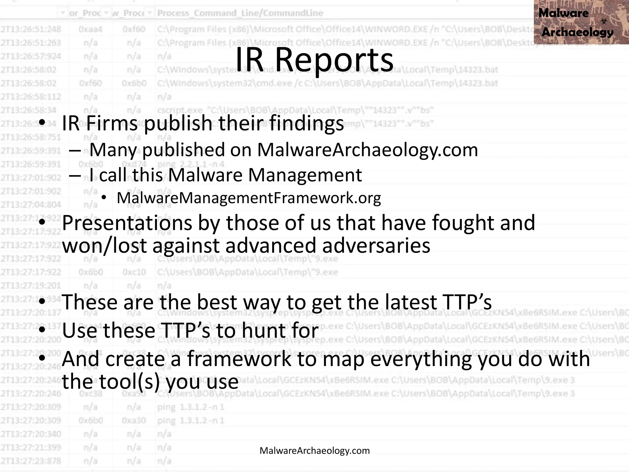 IR Reports
• IR Firms publish their findings
– Many published on MalwareArchaeology.com
– I call this Malware Management
• MalwareManagementFramework.org
• Presentations by those of us that have fought and
won/lost against advanced adversaries
• These are the best way to get the latest TTP’s
• Use these TTP’s to hunt for
• And create a framework to map everything you do with
the tool(s) you use
MalwareArchaeology.com
 