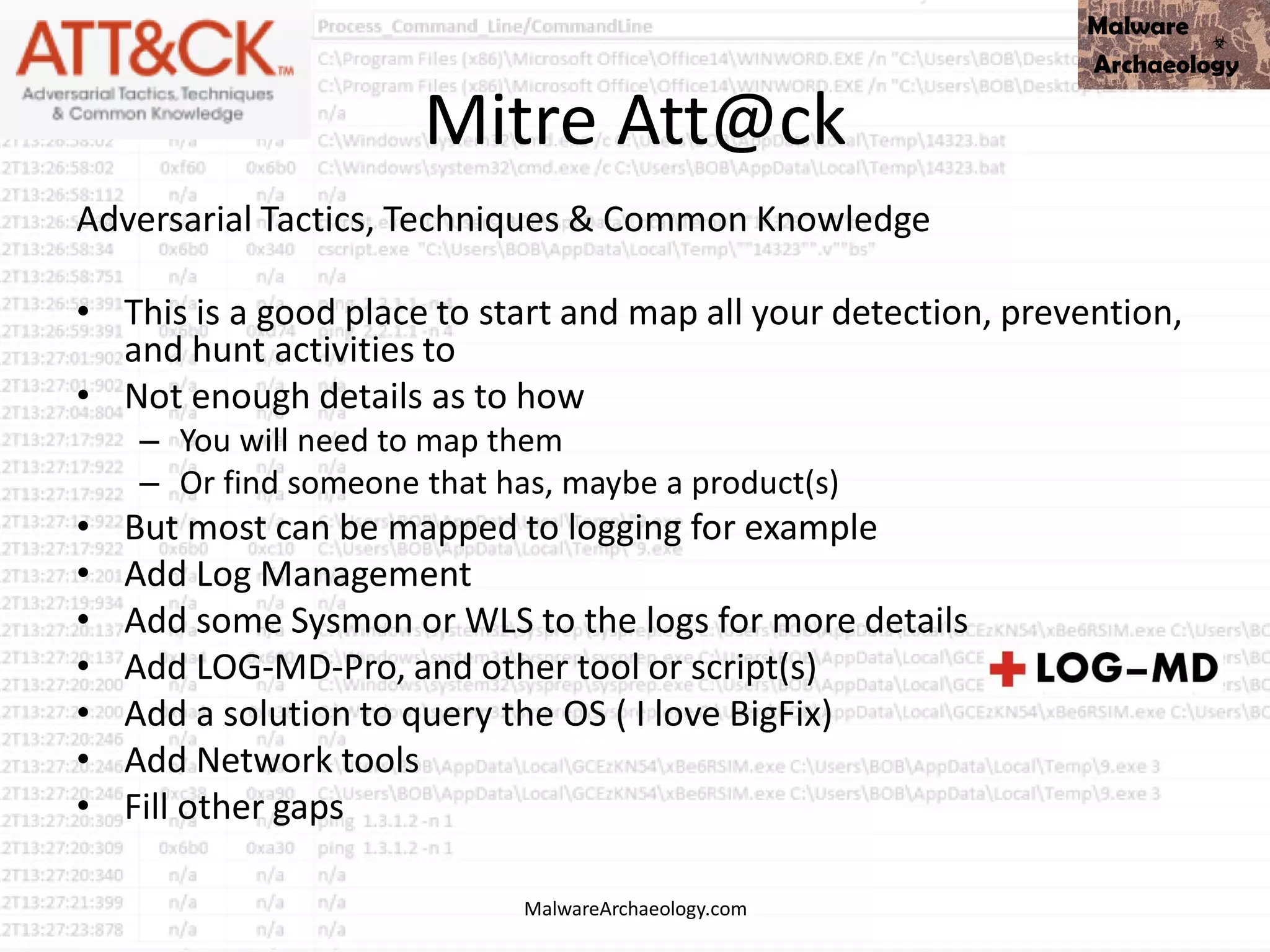 Mitre Att@ck
Adversarial Tactics, Techniques & Common Knowledge
• This is a good place to start and map all your detection, prevention,
and hunt activities to
• Not enough details as to how
– You will need to map them
– Or find someone that has, maybe a product(s)
• But most can be mapped to logging for example
• Add Log Management
• Add some Sysmon or WLS to the logs for more details
• Add LOG-MD-Pro, and other tool or script(s)
• Add a solution to query the OS ( I love BigFix)
• Add Network tools
• Fill other gaps
MalwareArchaeology.com
 