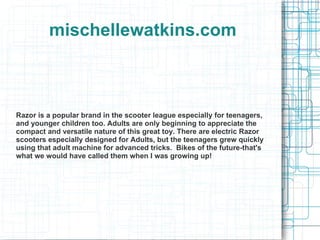 mischellewatkins.com Razor is a popular brand in the scooter league especially for teenagers, and younger children too. Adults are only beginning to appreciate the compact and versatile nature of this great toy. There are electric Razor scooters especially designed for Adults, but the teenagers grew quickly using that adult machine for advanced tricks.  Bikes of the future-that's what we would have called them when I was growing up! 