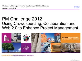 Montressa L. Washington – Service Area Manager, IBM Global Services
February 23-23, 2012




PM Challenge 2012
Using Crowdsourcing, Collaboration and
Web 2.0 to Enhance Project Management




                                                                      © 2011 IBM Corporation
 