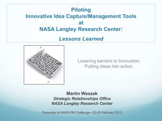 Piloting
Innovative Idea Capture/Management Tools
                    at
     NASA Langley Research Center:
               Lessons Learned



                            Lowering barriers to Innovation.
                               Putting ideas into action.




                    Martin Waszak
            Strategic Relationships Office
           NASA Langley Research Center

     Presented at NASA PM Challenge • 22-23 February 2012
 